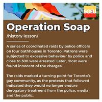 Operation Soap, history lesson. A series of coordinated raids by police officers on four bathhouses in Toronto. Patrons were subjected to excessive behaviour by police and close to 300 were arrested. Later, most were found innocent of the charges. The rai